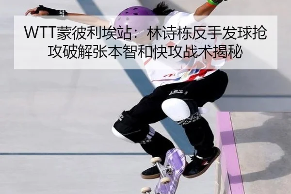 WTT蒙彼利埃站：林诗栋反手发球抢攻破解张本智和快攻战术揭秘